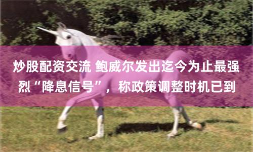 炒股配资交流 鲍威尔发出迄今为止最强烈“降息信号”，称政策调整时机已到