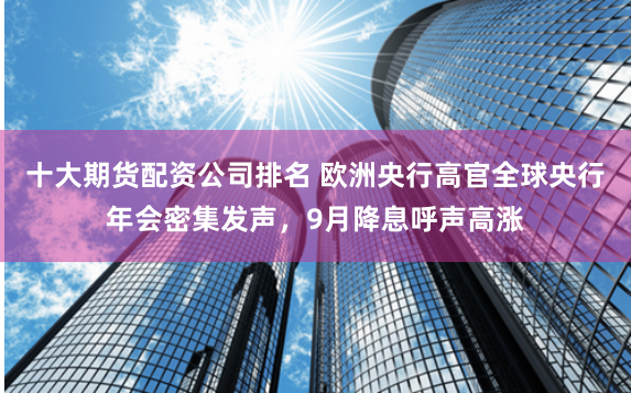 十大期货配资公司排名 欧洲央行高官全球央行年会密集发声，9月降息呼声高涨