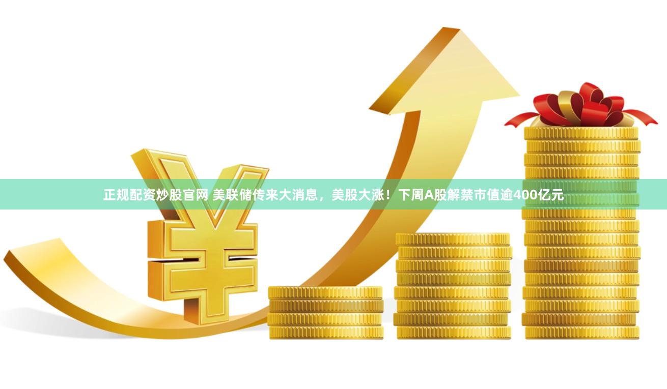 正规配资炒股官网 美联储传来大消息，美股大涨！下周A股解禁市值逾400亿元