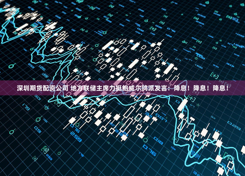 深圳期货配资公司 地方联储主席力挺鲍威尔鸽派发言：降息！降息！降息！