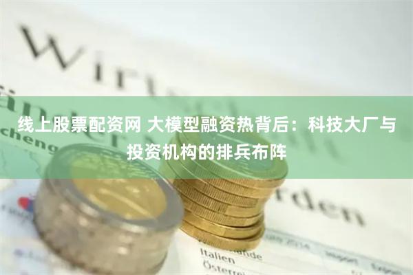 线上股票配资网 大模型融资热背后：科技大厂与投资机构的排兵布阵