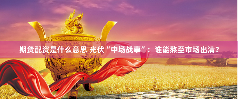 期货配资是什么意思 光伏“中场战事”：谁能熬至市场出清？
