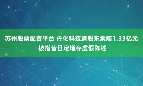 苏州股票配资平台 丹化科技遭股东索赔1.33亿元 被指昔日定增存虚假陈述