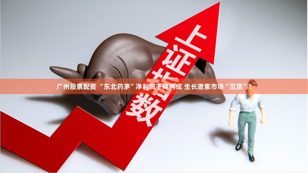广州股票配资 “东北药茅”净利润下降两成 生长激素市场“见顶”？
