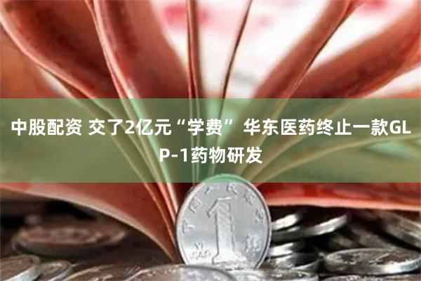 中股配资 交了2亿元“学费” 华东医药终止一款GLP-1药物研发