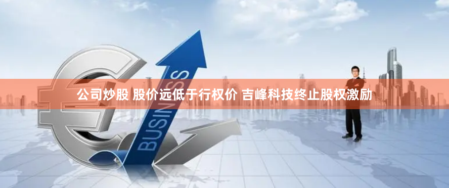 公司炒股 股价远低于行权价 吉峰科技终止股权激励