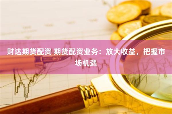 财达期货配资 期货配资业务：放大收益，把握市场机遇