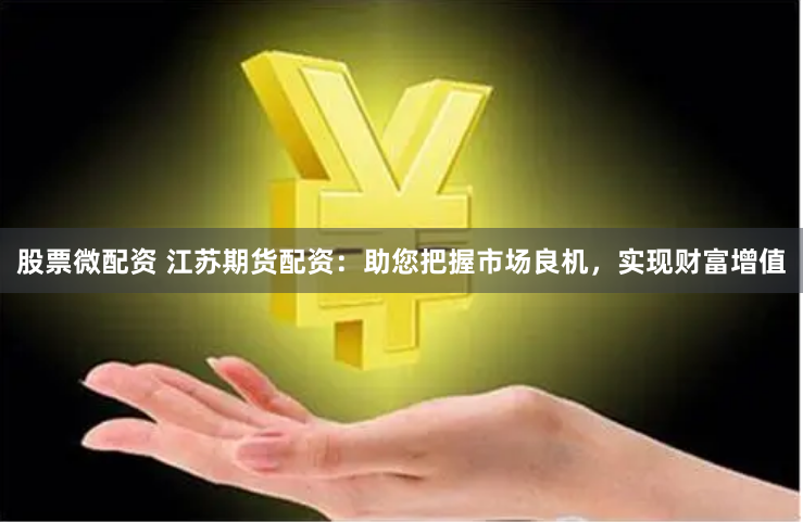 股票微配资 江苏期货配资：助您把握市场良机，实现财富增值