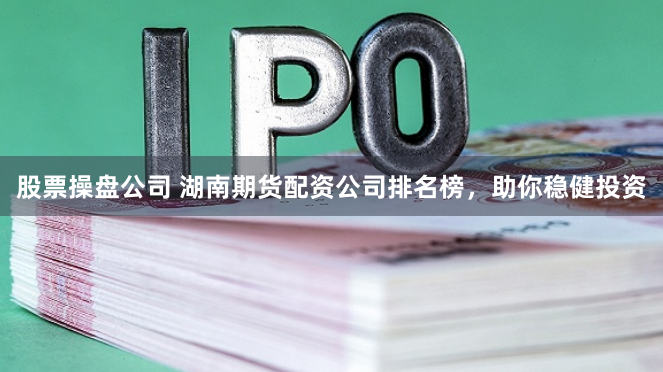 股票操盘公司 湖南期货配资公司排名榜，助你稳健投资