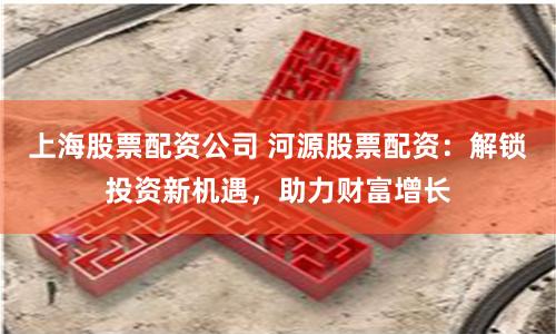 上海股票配资公司 河源股票配资：解锁投资新机遇，助力财富增长