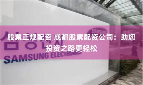股票正规配资 成都股票配资公司：助您投资之路更轻松