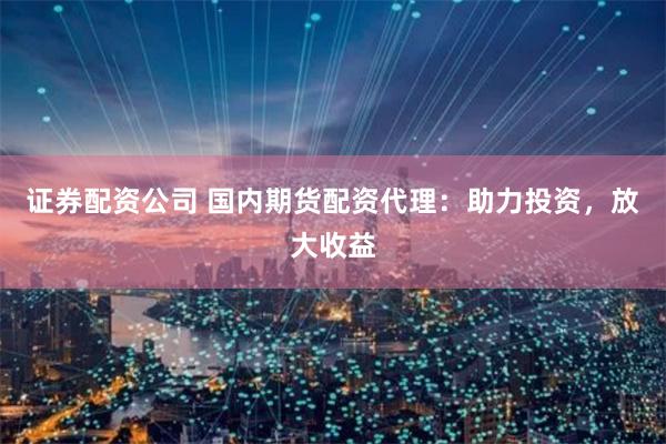 证券配资公司 国内期货配资代理：助力投资，放大收益