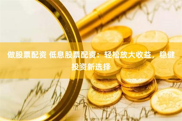 做股票配资 低息股票配资：轻松放大收益，稳健投资新选择