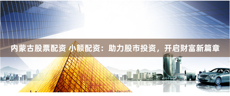 内蒙古股票配资 小额配资：助力股市投资，开启财富新篇章