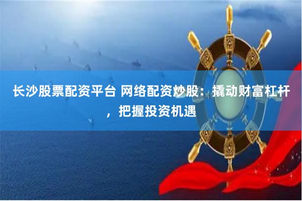 长沙股票配资平台 网络配资炒股：撬动财富杠杆，把握投资机遇